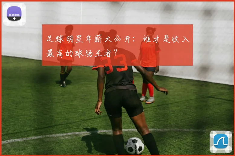 足球明星年薪大公开：谁才是收入最高的球场王者？