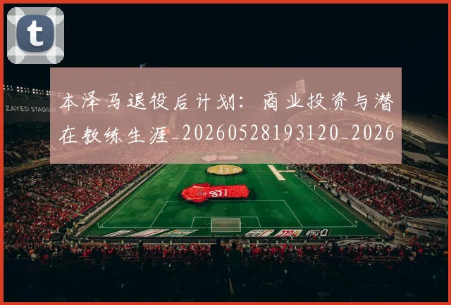 本泽马退役后计划：商业投资与潜在教练生涯_20260528193120_20260731174629
