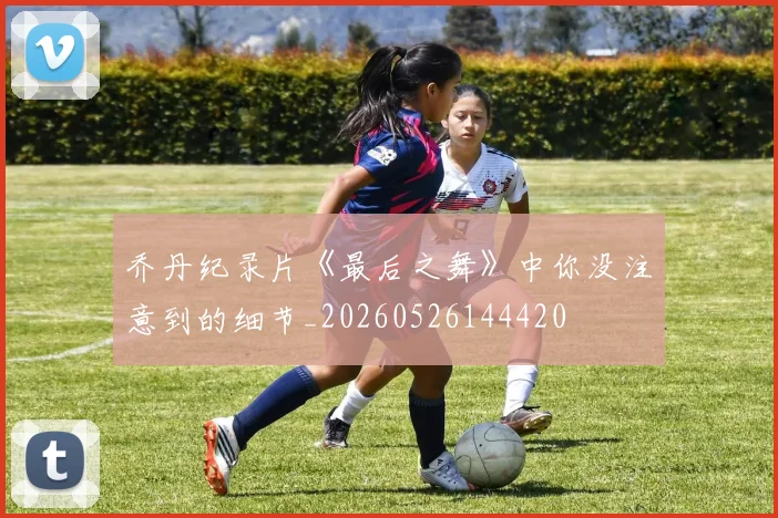 乔丹纪录片《最后之舞》中你没注意到的细节_20260526144420