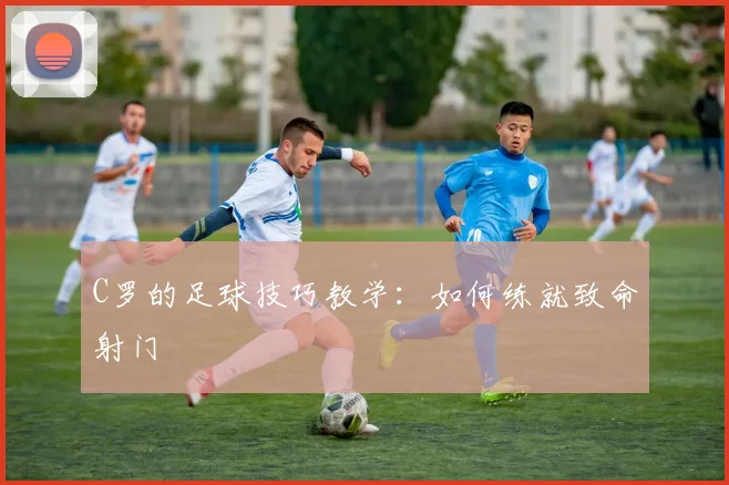 C罗的足球技巧教学：如何练就致命射门